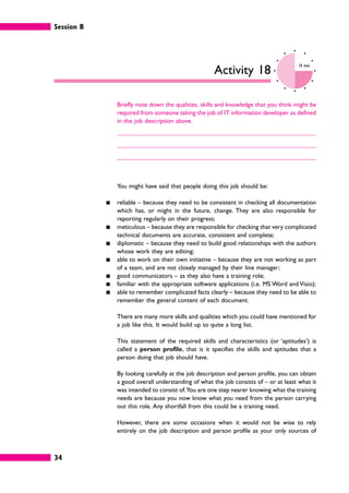 Session B
34
Activity 18
10 mins
Briefly note down the qualities, skills and knowledge that you think might be
required from someone taking the job of IT information developer as defined
in the job description above.
You might have said that people doing this job should be:
䊏 reliable – because they need to be consistent in checking all documentation
which has, or might in the future, change. They are also responsible for
reporting regularly on their progress;
䊏 meticulous – because they are responsible for checking that very complicated
technical documents are accurate, consistent and complete;
䊏 diplomatic – because they need to build good relationships with the authors
whose work they are editing;
䊏 able to work on their own initiative – because they are not working as part
of a team, and are not closely managed by their line manager;
䊏 good communicators – as they also have a training role;
䊏 familiar with the appropriate software applications (i.e. MS Word and Visio);
䊏 able to remember complicated facts clearly – because they need to be able to
remember the general content of each document.
There are many more skills and qualities which you could have mentioned for
a job like this. It would build up to quite a long list.
This statement of the required skills and characteristics (or ‘aptitudes’) is
called a person profile, that is it specifies the skills and aptitudes that a
person doing that job should have.
By looking carefully at the job description and person profile, you can obtain
a good overall understanding of what the job consists of – or at least what it
was intended to consist of.You are one step nearer knowing what the training
needs are because you now know what you need from the person carrying
out this role. Any shortfall from this could be a training need.
However, there are some occasions when it would not be wise to rely
entirely on the job description and person profile as your only sources of
 