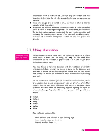 Session B
35
information about a particular job. Although they are written with the
intention of describing the job roles accurately, they may not always do so
because:
䊏 many jobs change over a period of time, and there is often a delay in
updating a job description;
䊏 sometimes the emphasis given in a job description can be rather misleading
when it comes to assessing training needs. For example the job description
for the information developer emphasised the tasks relating to editing and
reviewing the new documents, but one of the most difficult skills to master
in such a job is template management – which has only been given a low
priority.
3.2 Using discussion
When discussing training needs with a job holder the first thing to inform
them about is what you are doing and why. You will need their
involvement and co-operation to proceed and so it is vital to gain their
commitment at this stage.
You may choose to have this discussion with the workteam or privately
with each individual. However you choose to carry out the discussion you
will need to ensure that the information you receive is of the right quality
and quantity. To do this you will need to adopt a constructive questioning
approach.
To ask constructive questions you will need to ask open questions. These
are questions that people cannot answer with just a ‘yes’ or a ‘no’. They
require them to give some information and join in a discussion. Open
questions are very useful for establishing rapport, opening up topics or
discovering feelings. Very often this type of question will begin with the
words:
䊏 What?
䊏 Where?
䊏 Why?
䊏 Who?
䊏 When?
䊏 How?
You might ask questions like:
What activities take up most of your working day?
What ideas have you got about . . .?
How do you feel about . . .?
Keep people informed
about what you are
doing and why.
 