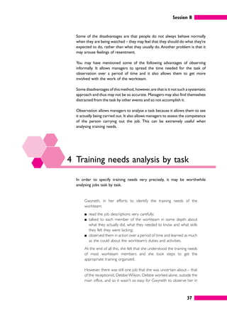 Session B
37
Some of the disadvantages are that people do not always behave normally
when they are being watched – they may feel that they should do what they’re
expected to do, rather than what they usually do. Another problem is that it
may arouse feelings of resentment.
You may have mentioned some of the following advantages of observing
informally. It allows managers to spread the time needed for the task of
observation over a period of time and it also allows them to get more
involved with the work of the workteam.
Some disadvantages of this method, however, are that is it not such a systematic
approach and thus may not be so accurate. Managers may also find themselves
distracted from the task by other events and so not accomplish it.
Observation allows managers to analyse a task because it allows them to see
it actually being carried out. It also allows managers to assess the competence
of the person carrying out the job. This can be extremely useful when
analysing training needs.
4 Training needs analysis by task
In order to specify training needs very precisely, it may be worthwhile
analysing jobs task by task.
Gwyneth, in her efforts to identify the training needs of the
workteam:
䊏 read the job descriptions very carefully;
䊏 talked to each member of the workteam in some depth about
what they actually did, what they needed to know and what skills
they felt they were lacking;
䊏 observed them in action over a period of time and learned as much
as she could about the workteam’s duties and activities.
At the end of all this, she felt that she understood the training needs
of most workteam members and she took steps to get the
appropriate training organized.
However, there was still one job that she was uncertain about – that
of the receptionist, DebbieWilson. Debbie worked alone, outside the
main office, and so it wasn’t so easy for Gwyneth to observe her in
 