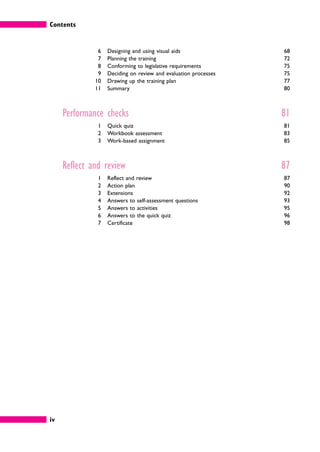 Contents
iv
6 Designing and using visual aids 68
7 Planning the training 72
8 Conforming to legislative requirements 75
9 Deciding on review and evaluation processes 75
10 Drawing up the training plan 77
11 Summary 80
Performance checks 81
1 Quick quiz 81
2 Workbook assessment 83
3 Work-based assignment 85
Reflect and review 87
1 Reflect and review 87
2 Action plan 90
3 Extensions 92
4 Answers to self-assessment questions 93
5 Answers to activities 95
6 Answers to the quick quiz 96
7 Certificate 98
 