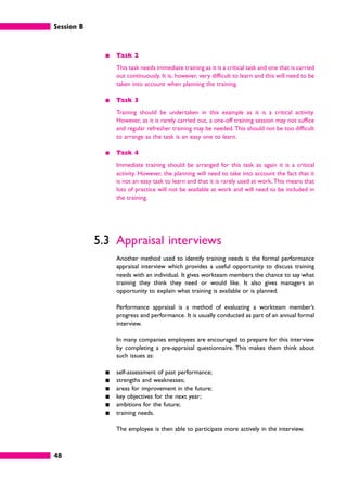 Session B
48
䊏 Task 2
This task needs immediate training as it is a critical task and one that is carried
out continuously. It is, however, very difficult to learn and this will need to be
taken into account when planning the training.
䊏 Task 3
Training should be undertaken in this example as it is a critical activity.
However, as it is rarely carried out, a one-off training session may not suffice
and regular refresher training may be needed. This should not be too difficult
to arrange as the task is an easy one to learn.
䊏 Task 4
Immediate training should be arranged for this task as again it is a critical
activity. However, the planning will need to take into account the fact that it
is not an easy task to learn and that it is rarely used at work. This means that
lots of practice will not be available at work and will need to be included in
the training.
5.3 Appraisal interviews
Another method used to identify training needs is the formal performance
appraisal interview which provides a useful opportunity to discuss training
needs with an individual. It gives workteam members the chance to say what
training they think they need or would like. It also gives managers an
opportunity to explain what training is available or is planned.
Performance appraisal is a method of evaluating a workteam member’s
progress and performance. It is usually conducted as part of an annual formal
interview.
In many companies employees are encouraged to prepare for this interview
by completing a pre-appraisal questionnaire. This makes them think about
such issues as:
䊏 self-assessment of past performance;
䊏 strengths and weaknesses;
䊏 areas for improvement in the future;
䊏 key objectives for the next year;
䊏 ambitions for the future;
䊏 training needs.
The employee is then able to participate more actively in the interview.
 