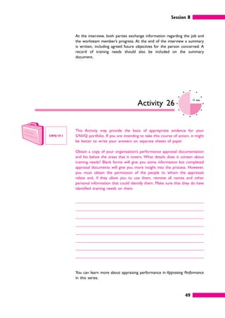 Session B
49
At the interview, both parties exchange information regarding the job and
the workteam member’s progress. At the end of the interview a summary
is written, including agreed future objectives for the person concerned. A
record of training needs should also be included on the summary
document.
Activity 26
15 mins
This Activity may provide the basis of appropriate evidence for your
S/NVQ portfolio. If you are intending to take this course of action, it might
be better to write your answers on separate sheets of paper.
Obtain a copy of your organization’s performance appraisal documentation
and list below the areas that it covers. What details does it contain about
training needs? Blank forms will give you some information but completed
appraisal documents will give you more insight into the process. However,
you must obtain the permission of the people to whom the appraisals
relate and, if they allow you to use them, remove all names and other
personal information that could identify them. Make sure that they do have
identified training needs on them.
You can learn more about appraising performance in Appraising Performance
in this series.
S/NVQ C9.1
 