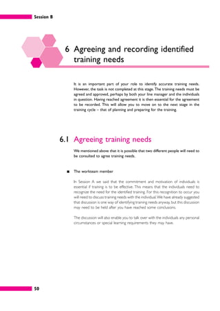 Session B
50
6 Agreeing and recording identified
training needs
It is an important part of your role to identify accurate training needs.
However, the task is not completed at this stage. The training needs must be
agreed and approved, perhaps by both your line manager and the individuals
in question. Having reached agreement it is then essential for the agreement
to be recorded. This will allow you to move on to the next stage in the
training cycle – that of planning and preparing for the training.
6.1 Agreeing training needs
We mentioned above that it is possible that two different people will need to
be consulted to agree training needs.
䊏 The workteam member
In Session A we said that the commitment and motivation of individuals is
essential if training is to be effective. This means that the individuals need to
recognize the need for the identified training. For this recognition to occur you
will need to discuss training needs with the individual.We have already suggested
that discussion is one way of identifying training needs anyway, but this discussion
may need to be held after you have reached some conclusions.
The discussion will also enable you to talk over with the individuals any personal
circumstances or special learning requirements they may have.
 