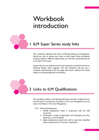 v
Workbook
introduction
1 ILM Super Series study links
This workbook addresses the issues of Planning Training and Development.
Should you wish to extend your study to other Super Series workbooks
covering related or different subject areas, you will find a comprehensive list
at the back of this book.
In particular, you are advised to look at the companion workbook to this one,
Delivering Training, which, together with this workbook, will give you a
complete understanding of the four-stage cycle which underpins the whole
subject of training preparation and delivery.
2 Links to ILM Qualifications
This workbook relates to the following learning outcomes in segments from
the ILM Level 3 Introductory Certificate in First Line Management and the
Level 3 Certificate in First Line Management.
C7.3 Planning Development
1 Identify development needs in conjunction with the staff
concerned
2 Understand a range of approaches and techniques and their
application in the workplace
3 Agree development plan(s) with staff to meet their identified
needs, taking account of resource implications
 