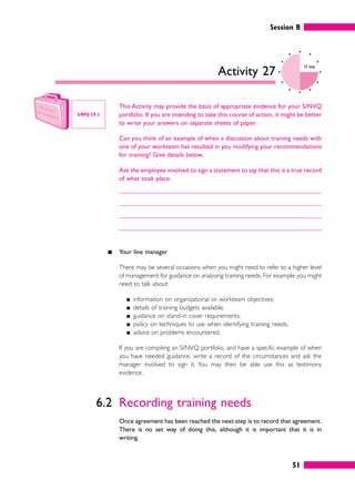 Session B
51
Activity 27
15 mins
This Activity may provide the basis of appropriate evidence for your S/NVQ
portfolio. If you are intending to take this course of action, it might be better
to write your answers on separate sheets of paper.
Can you think of an example of when a discussion about training needs with
one of your workteam has resulted in you modifying your recommendations
for training? Give details below.
Ask the employee involved to sign a statement to say that this is a true record
of what took place.
䊏 Your line manager
There may be several occasions when you might need to refer to a higher level
of management for guidance on analysing training needs. For example you might
need to talk about:
䊏 information on organizational or workteam objectives;
䊏 details of training budgets available;
䊏 guidance on stand-in cover requirements;
䊏 policy on techniques to use when identifying training needs;
䊏 advice on problems encountered.
If you are compiling an S/NVQ portfolio, and have a specific example of when
you have needed guidance, write a record of the circumstances and ask the
manager involved to sign it. You may then be able use this as testimony
evidence.
6.2 Recording training needs
Once agreement has been reached the next step is to record that agreement.
There is no set way of doing this, although it is important that it is in
writing.
S/NVQ C9.1
 