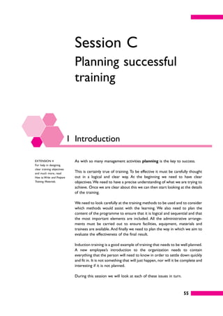 55
Session C
Planning successful
training
1 Introduction
As with so many management activities planning is the key to success.
This is certainly true of training. To be effective it must be carefully thought
out in a logical and clear way. At the beginning we need to have clear
objectives.We need to have a precise understanding of what we are trying to
achieve. Once we are clear about this we can then start looking at the details
of the training.
We need to look carefully at the training methods to be used and to consider
which methods would assist with the learning. We also need to plan the
content of the programme to ensure that it is logical and sequential and that
the most important elements are included. All the administrative arrange-
ments must be carried out to ensure facilities, equipment, materials and
trainees are available. And finally we need to plan the way in which we aim to
evaluate the effectiveness of the final result.
Induction training is a good example of training that needs to be well planned.
A new employee’s introduction to the organization needs to contain
everything that the person will need to know in order to settle down quickly
and fit in. It is not something that will just happen, nor will it be complete and
interesting if it is not planned.
During this session we will look at each of these issues in turn.
EXTENSION 4
For help in designing
clear training objectives
and much more, read
How to Write and Prepare
Training Materials.
 