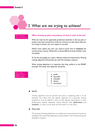 Session C
56
2 What are we trying to achieve?
When drawing up plans and projects, it’s best to start at the end.
What we mean by this apparently paradoxical statement is that any plan or
project must have a purpose (or end) and, until you are clear about what you
are trying to achieve, you can’t expect to succeed.
What’s more, before you start, you need to know how to measure the
success of your venture. Otherwise, it may be difficult to know whether it has
succeeded.
To do this thoroughly you need a defined method of measurement. Writing
training objectives will provide you with this necessary measure.
When writing objectives it is important that they conform to the SMART
principle. This states that objectives should be:
S pecific
M easurable
A chievable
R elevant
T ime bound
䊏 Specific
Training objectives must be precise and exact in explaining what is to be
achieved. This means that the specific objectives of a particular training
programme must be defined in terms of the desired improvement in work
performance. Specific objectives should describe both performance and
standards, i.e. what is to be done and how well it is to be done.
䊏 Measurable
The purpose of setting objectives is to enable some measurement of success to
take place.This means that objectives must be written in terms that are easy and
possible to measure.
When drawing up
plans start at the end.
When writing
objectives use the
SMART principle.
 