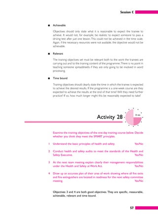 Session C
57
䊏 Achievable
Objectives should only state what it is reasonable to expect the trainee to
achieve. It would not, for example, be realistic to expect someone to pass a
driving test after just one lesson. This could not be achieved in the time scale.
Again, if the necessary resources were not available, the objective would not be
achievable.
䊏 Relevant
The training objectives set must be relevant both to the work the trainees are
carrying out and to the training content of the programme.There is no point in
teaching someone spreadsheets if they are only going to be involved in word
processing.
䊏 Time bound
Training objectives should clearly state the time in which the trainee is expected
to achieve the desired results. If the programme is a one-week course are they
expected to achieve the results at the end of that time? Will they need further
practice? If so, how much longer might this be reasonably expected to take?
Activity 28
10 mins
Examine the training objectives of the one-day training course below. Decide
whether you think they meet the SMART principles.
1 Understand the basic principles of health and safety. Yes/No
2 Conduct health and safety audits to meet the standards of the Health and
Safety Executive. Yes/No
3 At the next team meeting explain clearly their management responsibilities
under the Health and Safety at Work Act. Yes/No
4 Draw up an accurate plan of their area of work showing where all fire exits
and fire extinguishers are located in readiness for the next safety committee
meeting. Yes/No
Objectives 3 and 4 are both good objectives. They are specific, measurable,
achievable, relevant and time bound.
 