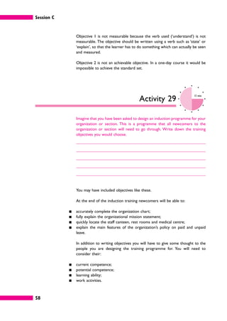 Session C
58
Objective 1 is not measurable because the verb used (‘understand’) is not
measurable. The objective should be written using a verb such as ‘state’ or
‘explain’, so that the learner has to do something which can actually be seen
and measured.
Objective 2 is not an achievable objective. In a one-day course it would be
impossible to achieve the standard set.
Activity 29
15 mins
Imagine that you have been asked to design an induction programme for your
organization or section. This is a programme that all newcomers to the
organization or section will need to go through. Write down the training
objectives you would choose.
You may have included objectives like these.
At the end of the induction training newcomers will be able to:
䊏 accurately complete the organization chart;
䊏 fully explain the organizational mission statement;
䊏 quickly locate the staff canteen, rest rooms and medical centre;
䊏 explain the main features of the organization’s policy on paid and unpaid
leave.
In addition to writing objectives you will have to give some thought to the
people you are designing the training programme for. You will need to
consider their:
䊏 current competence;
䊏 potential competence;
䊏 learning ability;
䊏 work activities.
 