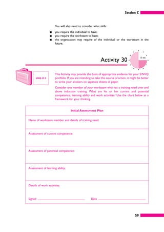 Session C
59
You will also need to consider what skills:
䊏 you require the individual to have;
䊏 you require the workteam to have;
䊏 the organization may require of the individual or the workteam in the
future.
Activity 30
15 mins
This Activity may provide the basis of appropriate evidence for your S/NVQ
portfolio. If you are intending to take this course of action, it might be better
to write your answers on separate sheets of paper.
Consider one member of your workteam who has a training need over and
above induction training. What are his or her current and potential
competence, learning ability and work activities? Use the chart below as a
framework for your thinking.
Initial Assessment Plan
Name of workteam member and details of training need:
Assessment of current competence:
Assessment of potential competence:
Assessment of learning ability:
Details of work activities:
Signed Date
S/NVQ C9.3
 
