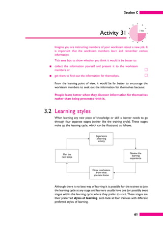 Experience
a learning
activity
Draw conclusions
from what
you now know
Review the
learning
experience
Plan the
next steps
Session C
61
Activity 31
2 mins
Imagine you are instructing members of your workteam about a new job. It
is important that the workteam members learn and remember certain
information.
Tick one box to show whether you think it would it be better to:
䊏 collect the information yourself and present it to the workteam
members or 䊐
䊏 get them to find out the information for themselves. 䊐
From the learning point of view, it would be far better to encourage the
workteam members to seek out the information for themselves because:
People learn better when they discover information for themselves
rather than being presented with it.
3.2 Learning styles
When learning any new piece of knowledge or skill a learner needs to go
through four separate stages (rather like the training cycle). These stages
make up the learning cycle, which can be illustrated as follows.
Although there is no best way of learning it is possible for the trainee to join
the learning cycle at any stage and learners usually have one (or possibly two)
stages within the learning cycle where they prefer to start. These stages are
their preferred styles of learning. Let’s look at four trainees with different
preferred styles of learning.
 