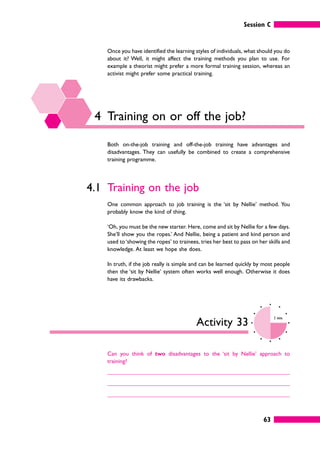 Session C
63
Once you have identified the learning styles of individuals, what should you do
about it? Well, it might affect the training methods you plan to use. For
example a theorist might prefer a more formal training session, whereas an
activist might prefer some practical training.
4 Training on or off the job?
Both on-the-job training and off-the-job training have advantages and
disadvantages. They can usefully be combined to create a comprehensive
training programme.
4.1 Training on the job
One common approach to job training is the ‘sit by Nellie’ method. You
probably know the kind of thing.
‘Oh, you must be the new starter. Here, come and sit by Nellie for a few days.
She’ll show you the ropes.’ And Nellie, being a patient and kind person and
used to‘showing the ropes’ to trainees, tries her best to pass on her skills and
knowledge. At least we hope she does.
In truth, if the job really is simple and can be learned quickly by most people
then the ‘sit by Nellie’ system often works well enough. Otherwise it does
have its drawbacks.
Activity 33
3 mins
Can you think of two disadvantages to the ‘sit by Nellie’ approach to
training?
 