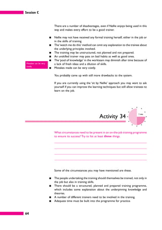 Session C
64
There are a number of disadvantages, even if Nellie enjoys being used in this
way and makes every effort to be a good trainer.
䊏 Nellie may not have received any formal training herself, either in the job or
in the skills of training.
䊏 The ‘watch me do this’ method can omit any explanation to the trainee about
the underlying principles involved.
䊏 The training may be unstructured, not planned and not prepared.
䊏 An unskilled trainer may pass on bad habits as well as good ones.
䊏 The ‘pool of knowledge’ in the workteam may diminish after time because of
a lack of fresh ideas and a dilution of skills.
䊏 Mistakes made can be very costly.
You probably came up with still more drawbacks to the system.
If you are currently using the ‘sit by Nellie’ approach you may want to ask
yourself if you can improve the learning techniques but still allow trainees to
learn on the job.
Activity 34
5 mins
What circumstances need to be present in an on-the-job training programme
to ensure its success? Try to list at least three things.
Some of the circumstances you may have mentioned are these.
䊏 The people undertaking the training should themselves be trained, not only in
the job but also in training skills.
䊏 There should be a structured, planned and prepared training programme,
which includes some explanation about the underpinning knowledge and
theories.
䊏 A number of different trainers need to be involved in the training.
䊏 Adequate time must be built into the programme for practice.
Mistakes can be very
costly.
 