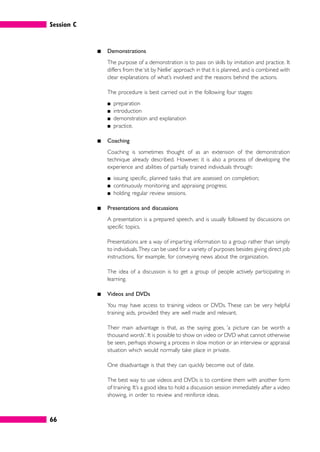 Session C
66
䊏 Demonstrations
The purpose of a demonstration is to pass on skills by imitation and practice. It
differs from the‘sit by Nellie’ approach in that it is planned, and is combined with
clear explanations of what’s involved and the reasons behind the actions.
The procedure is best carried out in the following four stages:
䊏 preparation
䊏 introduction
䊏 demonstration and explanation
䊏 practice.
䊏 Coaching
Coaching is sometimes thought of as an extension of the demonstration
technique already described. However, it is also a process of developing the
experience and abilities of partially trained individuals through:
䊏 issuing specific, planned tasks that are assessed on completion;
䊏 continuously monitoring and appraising progress;
䊏 holding regular review sessions.
䊏 Presentations and discussions
A presentation is a prepared speech, and is usually followed by discussions on
specific topics.
Presentations are a way of imparting information to a group rather than simply
to individuals.They can be used for a variety of purposes besides giving direct job
instructions, for example, for conveying news about the organization.
The idea of a discussion is to get a group of people actively participating in
learning.
䊏 Videos and DVDs
You may have access to training videos or DVDs. These can be very helpful
training aids, provided they are well made and relevant.
Their main advantage is that, as the saying goes, ‘a picture can be worth a
thousand words’. It is possible to show on video or DVD what cannot otherwise
be seen, perhaps showing a process in slow motion or an interview or appraisal
situation which would normally take place in private.
One disadvantage is that they can quickly become out of date.
The best way to use videos and DVDs is to combine them with another form
of training. It’s a good idea to hold a discussion session immediately after a video
showing, in order to review and reinforce ideas.
 