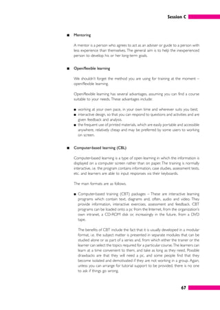 Session C
67
䊏 Mentoring
A mentor is a person who agrees to act as an adviser or guide to a person with
less experience than themselves. The general aim is to help the inexperienced
person to develop his or her long-term goals.
䊏 Open/flexible learning
We shouldn’t forget the method you are using for training at the moment –
open/flexible learning.
Open/flexible learning has several advantages, assuming you can find a course
suitable to your needs. These advantages include:
䊏 working at your own pace, in your own time and wherever suits you best;
䊏 interactive design, so that you can respond to questions and activities and are
given feedback and analysis.
䊏 the frequent use of printed materials, which are easily portable and accessible
anywhere, relatively cheap and may be preferred by some users to working
on screen.
䊏 Computer-based learning (CBL)
Computer-based learning is a type of open learning in which the information is
displayed on a computer screen rather than on paper. The training is normally
interactive, i.e. the program contains information, case studies, assessment tests,
etc. and learners are able to input responses via their keyboards.
The main formats are as follows.
䊏 Computer-based training (CBT) packages – These are interactive learning
programs which contain text, diagrams and, often, audio and video. They
provide information, interactive exercises, assessment and feedback. CBT
programs can be loaded onto a pc from the Internet, from the organization’s
own intranet, a CD-ROM disk or, increasingly in the future, from a DVD
tape.
The benefits of CBT include the fact that it is usually developed in a modular
format, i.e. the subject matter is presented in separate modules that can be
studied alone or as part of a series and, from which either the trainer or the
learner can select the topics required for a particular course.The learners can
learn at a time convenient to them, and take as long as they need. Possible
drawbacks are that they will need a pc, and some people find that they
become isolated and demotivated if they are not working in a group. Again,
unless you can arrange for tutorial support to be provided, there is no one
to ask if things go wrong.
 