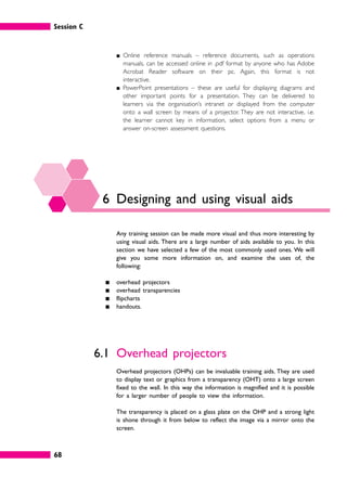 Session C
68
䊏 Online reference manuals – reference documents, such as operations
manuals, can be accessed online in .pdf format by anyone who has Adobe
Acrobat Reader software on their pc. Again, this format is not
interactive.
䊏 PowerPoint presentations – these are useful for displaying diagrams and
other important points for a presentation. They can be delivered to
learners via the organisation’s intranet or displayed from the computer
onto a wall screen by means of a projector. They are not interactive, i.e.
the learner cannot key in information, select options from a menu or
answer on-screen assessment questions.
6 Designing and using visual aids
Any training session can be made more visual and thus more interesting by
using visual aids. There are a large number of aids available to you. In this
section we have selected a few of the most commonly used ones. We will
give you some more information on, and examine the uses of, the
following:
䊏 overhead projectors
䊏 overhead transparencies
䊏 flipcharts
䊏 handouts.
6.1 Overhead projectors
Overhead projectors (OHPs) can be invaluable training aids. They are used
to display text or graphics from a transparency (OHT) onto a large screen
fixed to the wall. In this way the information is magnified and it is possible
for a larger number of people to view the information.
The transparency is placed on a glass plate on the OHP and a strong light
is shone through it from below to reflect the image via a mirror onto the
screen.
 