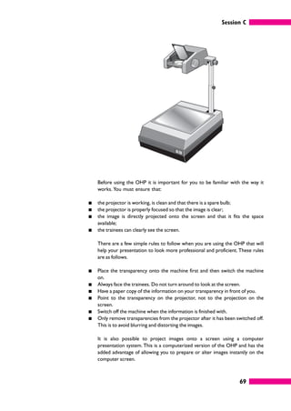 Session C
69
Before using the OHP it is important for you to be familiar with the way it
works. You must ensure that:
䊏 the projector is working, is clean and that there is a spare bulb;
䊏 the projector is properly focused so that the image is clear;
䊏 the image is directly projected onto the screen and that it fits the space
available;
䊏 the trainees can clearly see the screen.
There are a few simple rules to follow when you are using the OHP that will
help your presentation to look more professional and proficient. These rules
are as follows.
䊏 Place the transparency onto the machine first and then switch the machine
on.
䊏 Always face the trainees. Do not turn around to look at the screen.
䊏 Have a paper copy of the information on your transparency in front of you.
䊏 Point to the transparency on the projector, not to the projection on the
screen.
䊏 Switch off the machine when the information is finished with.
䊏 Only remove transparencies from the projector after it has been switched off.
This is to avoid blurring and distorting the images.
It is also possible to project images onto a screen using a computer
presentation system. This is a computerized version of the OHP and has the
added advantage of allowing you to prepare or alter images instantly on the
computer screen.
 