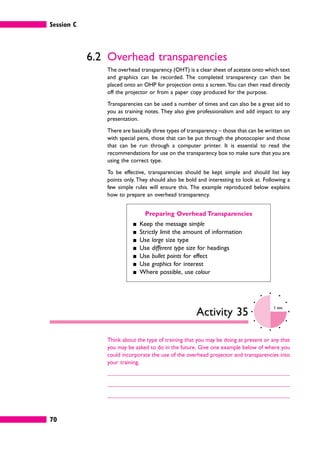 Session C
70
6.2 Overhead transparencies
The overhead transparency (OHT) is a clear sheet of acetate onto which text
and graphics can be recorded. The completed transparency can then be
placed onto an OHP for projection onto a screen.You can then read directly
off the projector or from a paper copy produced for the purpose.
Transparencies can be used a number of times and can also be a great aid to
you as training notes. They also give professionalism and add impact to any
presentation.
There are basically three types of transparency – those that can be written on
with special pens, those that can be put through the photocopier and those
that can be run through a computer printer. It is essential to read the
recommendations for use on the transparency box to make sure that you are
using the correct type.
To be effective, transparencies should be kept simple and should list key
points only. They should also be bold and interesting to look at. Following a
few simple rules will ensure this. The example reproduced below explains
how to prepare an overhead transparency.
Preparing Overhead Transparencies
䊏 Keep the message simple
䊏 Strictly limit the amount of information
䊏 Use large size type
䊏 Use different type size for headings
䊏 Use bullet points for effect
䊏 Use graphics for interest
䊏 Where possible, use colour
Activity 35
5 mins
Think about the type of training that you may be doing at present or any that
you may be asked to do in the future. Give one example below of where you
could incorporate the use of the overhead projector and transparencies into
your training.
 