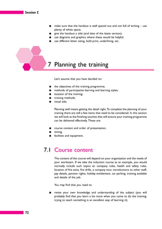 Session C
72
䊏 make sure that the handout is well spaced out and not full of writing – use
plenty of white space;
䊏 give the handout a title (and date of the latest version);
䊏 use diagrams and graphics where these would be helpful;
䊏 use different letter sizing, bold print, underlining, etc.
7 Planning the training
Let’s assume that you have decided on:
䊏 the objectives of the training programme;
䊏 methods of participative learning and learning styles;
䊏 location of the training;
䊏 training methods;
䊏 visual aids.
Planning well means getting the detail right. To complete the planning of your
training there are still a few items that need to be considered. In this section
we will look at the finishing touches that will ensure your training programme
can be delivered effectively. These are:
䊏 course content and order of presentation;
䊏 timing;
䊏 facilities and equipment.
7.1 Course content
The content of the course will depend on your organization and the needs of
your workteam. If we take the induction course as an example, you would
normally include such topics as: company rules, health and safety rules,
location of fire exits, fire drills, a company tour, introductions to other staff,
pay details, pension rights, holiday entitlement, car parking, training available
and details of the job.
You may find that you need to:
䊏 revise your own knowledge and understanding of the subject (you will
probably find that you learn a lot more when you come to do the training;
trying to teach something is an excellent way of learning it);
 