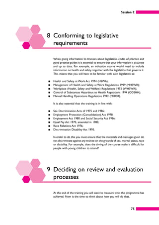 Session C
75
8 Conforming to legislative
requirements
When giving information to trainees about legislation, codes of practice and
good practice guides it is essential to ensure that your information is accurate
and up to date. For example, an induction course would need to include
information on health and safety, together with the legislation that governs it.
This means that you will have to be familiar with such legislation as:
䊏 Health and Safety at Work Act 1974 (HSWA);
䊏 Management of Health and Safety at Work Regulations 1999 (MHSWR);
䊏 Workplace (Health, Safety and Welfare) Regulations 1992 (WHSWR);
䊏 Control of Substances Hazardous to Health Regulations 1994 (COSHH);
䊏 Manual Handling Operations Regulations 1992 (MHOR).
It is also essential that the training is in line with:
䊏 Sex Discrimination Acts of 1975 and 1986;
䊏 Employment Protection (Consolidation) Act 1978;
䊏 Employment Act 1980 and Social Security Act 1986;
䊏 Equal Pay Act 1970, amended in 1983;
䊏 Race Relations Act 1976;
䊏 Discrimination Disability Act 1995.
In order to do this you must ensure that the materials and messages given do
not discriminate against any trainee on the grounds of sex, marital status, race
or disability. For example, does the timing of the course make it difficult for
people with young children to attend?
9 Deciding on review and evaluation
processes
At the end of the training you will want to measure what the programme has
achieved. Now is the time to think about how you will do that.
 