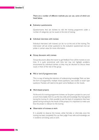 Session C
76
There are a number of different methods you can use, some of which are
listed below.
䊏 Evaluation questionnaires
Questionnaires that ask trainees to rate the training programme under a
number of categories can be issued at the end of training.
䊏 Individual interviews with trainees
Individual interviews with trainees can be run at the end of the training. The
interviewer will ask similar questions to the evaluation questionnaire but can
probe in certain areas for more information.
䊏 Group discussion with trainees
Group discussions allow the trainer to get feedback from all the trainees at one
time. It is quite economical with time but may not highlight problems
encountered by individual trainees, as they may be reluctant to discuss these
issues in front of the rest of the group.
䊏 Mid or end of programme tests
This is a way of testing the retention of underpinning knowledge.Tests can take
the form of assignments, multiple choice questions, case studies or exam type
questions. Trainees will need to be given some feedback on the results.
䊏 Work-based projects
At the end of a training programme trainees can be given a project to carry out
at work that enables them to use the new skills and knowledge they have gained
during the training. It is then possible to see the level of competence they have
gained during training by the results of the project. It is important to make sure
that the project is relevant to the training.
䊏 Observation of trainees at work
It is possible to observe the trainee, either formally or informally, once the
training has been completed.You can then judge if new skills and knowledge are
in evidence and being used at work.
 