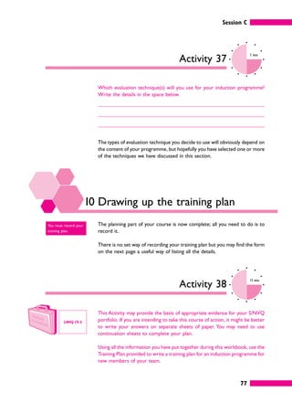 Session C
77
Activity 37
5 mins
Which evaluation technique(s) will you use for your induction programme?
Write the details in the space below.
The types of evaluation technique you decide to use will obviously depend on
the content of your programme, but hopefully you have selected one or more
of the techniques we have discussed in this section.
10 Drawing up the training plan
The planning part of your course is now complete; all you need to do is to
record it.
There is no set way of recording your training plan but you may find the form
on the next page a useful way of listing all the details.
Activity 38
15 mins
This Activity may provide the basis of appropriate evidence for your S/NVQ
portfolio. If you are intending to take this course of action, it might be better
to write your answers on separate sheets of paper. You may need to use
continuation sheets to complete your plan.
Using all the information you have put together during this workbook, use the
Training Plan provided to write a training plan for an induction programme for
new members of your team.
You must record your
training plan.
S/NVQ C9.3
 