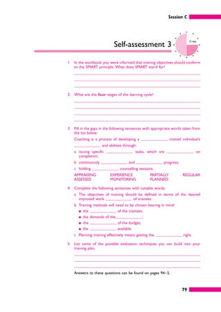 Session C
79
Self-assessment 3
15 mins
1 In the workbook you were informed that training objectives should conform
to the SMART principle. What does SMART stand for?
2 What are the four stages of the learning cycle?
3 Fill in the gaps in the following sentences with appropriate words taken from
the list below.
Coaching is a process of developing a trained individual’s
and abilities through:
a issuing specific tasks, which are on
completion;
b continuously and progress;
c holding counselling sessions.
APPRAISING
ASSESSED
EXPERIENCE
MONITORING
PARTIALLY
PLANNED
REGULAR
4 Complete the following sentences with suitable words.
a The objectives of training should be defined in terms of the desired
improved work of trainees.
b Training methods will need to be chosen bearing in mind:
䊏 the of the trainees;
䊏 the demands of the ;
䊏 the of the budget;
䊏 the available.
c Planning training effectively means getting the right.
5 List some of the possible evaluation techniques you can build into your
training plan.
Answers to these questions can be found on pages 94–5.
 