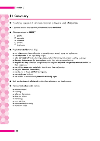 Session C
80
11 Summary
䊏 The ultimate purpose of all work-related training is to improve work effectiveness.
䊏 Objectives should describe both performance and standards.
䊏 Objectives should be SMART:
S pecific
M easurable
A chievable
R elevant
T ime bound
䊏 People learn better when they:
䊏 can relate what they are learning to something they already know and understand;
䊏 are interested in the topic being taught;
䊏 take part actively in the learning process, rather than simply listening or watching passively;
䊏 discover information for themselves, rather than being presented with it;
䊏 respond actively to what is being learned and are given frequent and prompt reinforcement to
their responses;
䊏 are told the governing principles behind what they are learning;
䊏 are given frequent summaries;
䊏 are allowed to learn at their own pace;
䊏 are motivated to learn;
䊏 are allowed to learn in their preferred learning style.
䊏 Both on-the-job and off-the-job training have advantages and disadvantages.
䊏 Training methods available include:
䊏 demonstrations;
䊏 coaching;
䊏 talks and discussions;
䊏 films and videos;
䊏 mentoring;
䊏 open learning;
䊏 computer-based training;
䊏 interactive video.
 