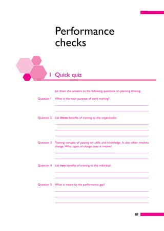 81
Performance
checks
1 Quick quiz
Jot down the answers to the following questions on planning training.
Question 1 What is the main purpose of work training?
Question 2 List three benefits of training to the organization.
Question 3 Training consists of passing on skills and knowledge. It also often involves
change. What types of change does it involve?
Question 4 List two benefits of training to the individual.
Question 5 What is meant by the performance gap?
 