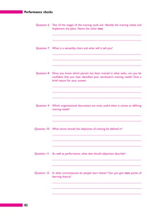 Performance checks
82
Question 6 Two of the stages of the training cycle are: Identify the training needs and
Implement the plans. Name the other two.
Question 7 What is a versatility chart and what will it tell you?
Question 8 Once you know which person has been trained in what tasks, can you be
confident that you have identified your workteam’s training needs? Give a
brief reason for your answer.
Question 9 Which organizational documents are most useful when it comes to defining
training needs?
Question 10 What terms should the objectives of training be defined in?
Question 11 As well as performance, what else should objectives describe?
Question 12 In what circumstances do people learn better? Can you give two points of
learning theory?
 