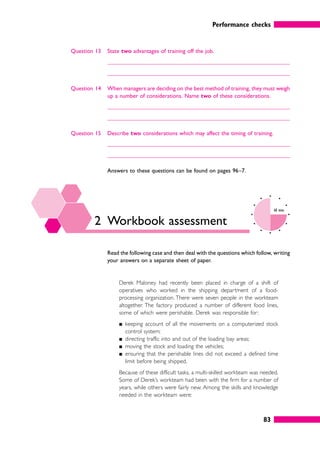 Performance checks
83
Question 13 State two advantages of training off the job.
Question 14 When managers are deciding on the best method of training, they must weigh
up a number of considerations. Name two of these considerations.
Question 15 Describe two considerations which may affect the timing of training.
Answers to these questions can be found on pages 96–7.
2 Workbook assessment
60 mins
Read the following case and then deal with the questions which follow, writing
your answers on a separate sheet of paper.
Derek Maloney had recently been placed in charge of a shift of
operatives who worked in the shipping department of a food-
processing organization. There were seven people in the workteam
altogether. The factory produced a number of different food lines,
some of which were perishable. Derek was responsible for:
䊏 keeping account of all the movements on a computerized stock
control system;
䊏 directing traffic into and out of the loading bay areas;
䊏 moving the stock and loading the vehicles;
䊏 ensuring that the perishable lines did not exceed a defined time
limit before being shipped.
Because of these difficult tasks, a multi-skilled workteam was needed.
Some of Derek’s workteam had been with the firm for a number of
years, while others were fairly new. Among the skills and knowledge
needed in the workteam were:
 