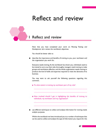 87
Reflect and review
1 Reflect and review
Now that you have completed your work on Planning Training and
Development, let’s review the workbook objectives.
You should be better able to:
䊏 describe the importance and benefits of training to you, your workteam and
the organization you work for.
Everyone needs training.As the workbook has shown you, individuals need to
be trained to carry out their jobs thoroughly, managers need training to make
groups and workteams effective, and the whole organization needs training to
produce the kind of skills and expertise required to meet the demands of its
business.
You may want to ask yourself the following questions regarding this
comment.
䊏 To what extent is training my workteam part of my role?
䊏 How involved should I get in highlighting the benefits of training to
individuals, my workteam and my organization?
䊏 use different techniques to collect and analyse information for training needs
analysis purposes.
Within the workbook we have introduced you to a number of techniques that
can be used to collect and analyse the type of information you require for this
 