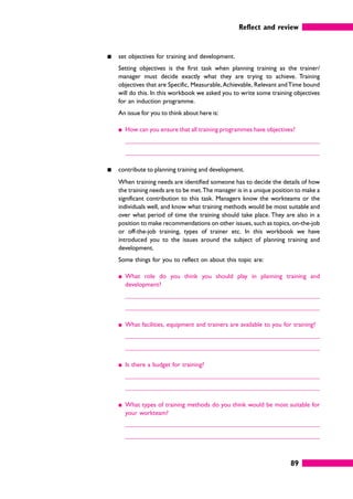 Reflect and review
89
䊏 set objectives for training and development.
Setting objectives is the first task when planning training as the trainer/
manager must decide exactly what they are trying to achieve. Training
objectives that are Specific, Measurable,Achievable, Relevant andTime bound
will do this. In this workbook we asked you to write some training objectives
for an induction programme.
An issue for you to think about here is:
䊏 How can you ensure that all training programmes have objectives?
䊏 contribute to planning training and development.
When training needs are identified someone has to decide the details of how
the training needs are to be met.The manager is in a unique position to make a
significant contribution to this task. Managers know the workteams or the
individuals well, and know what training methods would be most suitable and
over what period of time the training should take place. They are also in a
position to make recommendations on other issues, such as topics, on-the-job
or off-the-job training, types of trainer etc. In this workbook we have
introduced you to the issues around the subject of planning training and
development.
Some things for you to reflect on about this topic are:
䊏 What role do you think you should play in planning training and
development?
䊏 What facilities, equipment and trainers are available to you for training?
䊏 Is there a budget for training?
䊏 What types of training methods do you think would be most suitable for
your workteam?
 