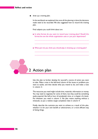 Reflect and review
90
䊏 draw up a training plan.
In the workbook we explained that once all the planning is done the decisions
made need to be recorded. We also suggested how to record the training
plan.
Final subjects you could think about are:
䊏 In what format do you want to record your training plans? Should this
format be one the whole organization uses or just your department?
䊏 What part do you think you should play in drawing up a training plan?
2 Action plan
Use this plan to further develop for yourself a course of action you want
to take. Make a note in the left-hand column of the issues or problems you
want to tackle, and then decide what you intend to do, and make a note
in column 2.
The resources you need might include time, materials, information or money.
You may need to negotiate for some of them, but they could be something
easily acquired, like half an hour of somebody’s time, or a chapter of a book.
Put whatever you need in column 3. No plan means anything without a
timescale, so put a realistic target completion date in column 4.
Finally, describe the outcome you want to achieve as a result of this plan,
whether it is for your own benefit or advancement, or a more efficient way
of doing things.
 