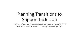Planning Transitions to 
Support Inclusion 
Chapter 19 from The Exceptional Child: Inclusion in Early Childhood 
Education. Allen, K. Eileen & Cowdery, Glynnis E. (2015). 
 