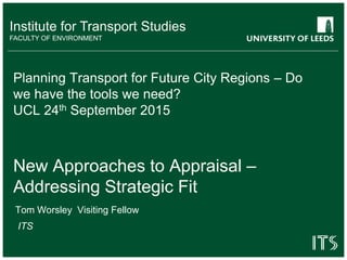 Institute for Transport Studies
FACULTY OF ENVIRONMENT
Planning Transport for Future City Regions – Do
we have the tools we need?
UCL 24th September 2015
New Approaches to Appraisal –
Addressing Strategic Fit
Tom Worsley Visiting Fellow
ITS
 