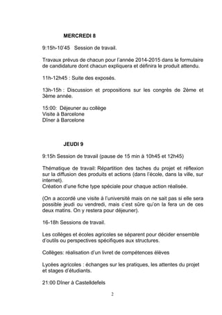 MERCREDI 8 
9:15h-10’45 Session de travail. 
Travaux prévus de chacun pour l’année 2014-2015 dans le formulaire 
de candidature dont chacun expliquera et définira le produit attendu. 
11h-12h45 : Suite des exposés. 
13h-15h : Discussion et propositions sur les congrès de 2ème et 
3ème année. 
15:00: Déjeuner au collège 
Visite à Barcelone 
Dîner à Barcelone 
JEUDI 9 
9:15h Session de travail (pause de 15 min à 10h45 et 12h45) 
Thématique de travail: Répartition des taches du projet et réflexion 
sur la diffusion des produits et actions (dans l’école, dans la ville, sur 
internet). 
Création d’une fiche type spéciale pour chaque action réalisée. 
(On a accordé une visite à l’université mais on ne sait pas si elle sera 
possible jeudi ou vendredi, mais c’est sûre qu’on la fera un de ces 
deux matins. On y restera pour déjeuner). 
16-18h Sessions de travail. 
Les collèges et écoles agricoles se séparent pour décider ensemble 
d’outils ou perspectives spécifiques aux structures. 
Collèges: réalisation d’un livret de compétences élèves 
Lycées agricoles : échanges sur les pratiques, les attentes du projet 
et stages d’étudiants. 
21:00 Dîner à Castelldefels 
2 
 