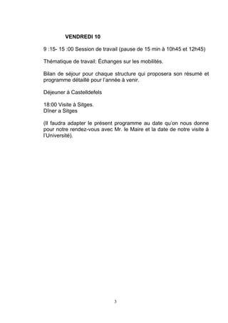 VENDREDI 10 
9 :15- 15 :00 Session de travail (pause de 15 min à 10h45 et 12h45) 
Thématique de travail: Échanges sur les mobilités. 
Bilan de séjour pour chaque structure qui proposera son résumé et 
programme détaillé pour l’année à venir. 
Déjeuner à Castelldefels 
18:00 Visite à Sitges. 
Dîner a Sitges 
(Il faudra adapter le présent programme au date qu’on nous donne 
pour notre rendez-vous avec Mr. le Maire et la date de notre visite à 
l’Université). 
3 
