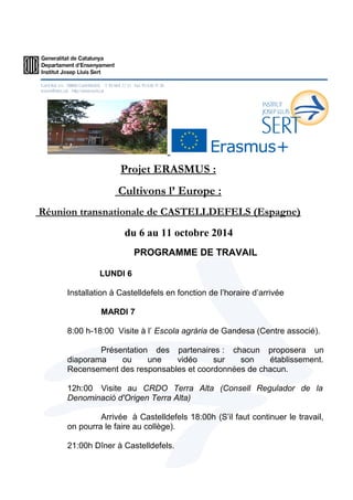 Projet ERASMUS : 
Cultivons l’ Europe : 
Réunion transnationale de CASTELLDEFELS (Espagne) 
du 6 au 11 octobre 2014 
PROGRAMME DE TRAVAIL 
LUNDI 6 
Installation à Castelldefels en fonction de l’horaire d’arrivée 
MARDI 7 
8:00 h-18:00 Visite à l’ Escola agrària de Gandesa (Centre associé). 
Présentation des partenaires : chacun proposera un 
diaporama ou une vidéo sur son établissement. 
Recensement des responsables et coordonnées de chacun. 
12h:00 Visite au CRDO Terra Alta (Consell Regulador de la 
Denominació d'Origen Terra Alta) 
Arrivée à Castelldefels 18:00h (S’il faut continuer le travail, 
on pourra le faire au collège). 
21:00h Dîner à Castelldefels. 
 