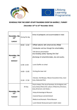 SCHEDULE FOR THE JOINT-STAFF TRAINING EVENT IN KADİRLİ , TURKEY
(November 10th
to 16th
November 2019)
November, the
10th
SUNDAY
During the day
Arrival of participants and accommodation in hotel
November, the
11th
MONDAY
09:00 – 12:00
12:00 -13:30
14:00 – 15:00
15:30 – 17:30
-Official welcome with school and city officials
-Introduction and tour through the school building
-Folk dances presentation
●Ice-breaking activity ‘Opening Chit Chat’
●Exchange of school information, city and country.
-Lunch /buffet at school
-Visiting the town hall
-City tour; Ala Mosque, Mosaic Excavation Area, Uzun
Çarşı, Kabasakal Park
November, the
12th
TUESDAY
All day
Trip to Hatay ( The city of harmony of all religions and
races,Hatay reflects the culture of Muslims,Christians,
Jews,Armenians and Arabs.)
-Hatay Archaeological Museum
-Covered Bazaar and old Antioch
-Medical and Aromatic Plants Museum
-Lunch (Konak Restaurant paid in dutch style)
 