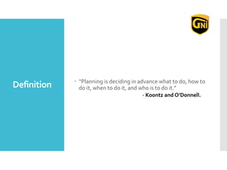 Definition  “Planning is deciding in advance what to do, how to
do it, when to do it, and who is to do it.”
- Koontz and O’Donnell.
 