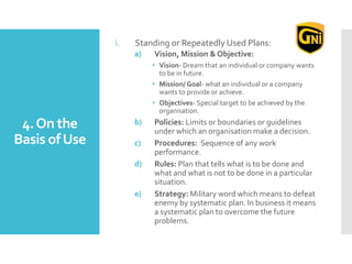 4.On the
Basis ofUse
i. Standing or Repeatedly Used Plans:
a) Vision, Mission & Objective:
• Vision- Dream that an individual or company wants
to be in future.
• Mission/ Goal- what an individual or a company
wants to provide or achieve.
• Objectives- Special target to be achieved by the
organisation.
b) Policies: Limits or boundaries or guidelines
under which an organisation make a decision.
c) Procedures: Sequence of any work
performance.
d) Rules: Plan that tells what is to be done and
what and what is not to be done in a particular
situation.
e) Strategy: Military word which means to defeat
enemy by systematic plan. In business it means
a systematic plan to overcome the future
problems.
 