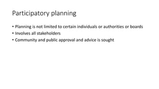 Participatory planning
• Planning is not limited to certain individuals or authorities or boards
• Involves all stakeholders
• Community and public approval and advice is sought
 