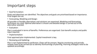 Important steps
• Goal formulation:
Goals and objectives are identified. The objectives and goals are prioritized based on importance.
Final targets are set.
• Forecasting, Modeling and Design:
All possible or feasible alternatives and solutions are examined. Modeling and forecasting
techniques are used. Optimal alternative is chosen and detailed design is carried out of the
alternative selected.
• Evaluation:
Plan is evaluated in terms of benefits. Preferences are organized. Cost-benefit analysis and public
input required.
• Implementation:
Final approved plan implemented. Capital Investment is key.
• Reviewing and Updating:
Plan is not implemented to perfection. Flaws will be present. Regular monitoring and periodic
reviews have to be carried out to identify shortcomings of planning. Planning strategies need to be
updated accordingly.
 
