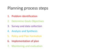 Planning process steps
1. Problem identification
2. Determine Goals Objectives
3. Survey and data collection
4. Analysis and Synthesis
5. Policy and Plan Formation
6. Implementation of plan
7. Monitoring and evaluation
 