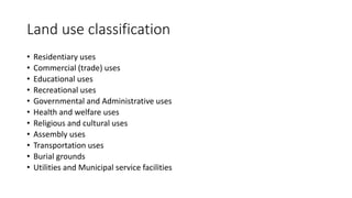 Land use classification
• Residentiary uses
• Commercial (trade) uses
• Educational uses
• Recreational uses
• Governmental and Administrative uses
• Health and welfare uses
• Religious and cultural uses
• Assembly uses
• Transportation uses
• Burial grounds
• Utilities and Municipal service facilities
 