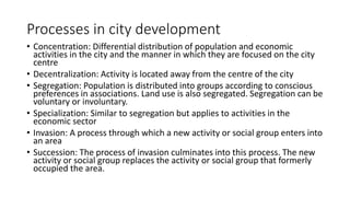 Processes in city development
• Concentration: Differential distribution of population and economic
activities in the city and the manner in which they are focused on the city
centre
• Decentralization: Activity is located away from the centre of the city
• Segregation: Population is distributed into groups according to conscious
preferences in associations. Land use is also segregated. Segregation can be
voluntary or involuntary.
• Specialization: Similar to segregation but applies to activities in the
economic sector
• Invasion: A process through which a new activity or social group enters into
an area
• Succession: The process of invasion culminates into this process. The new
activity or social group replaces the activity or social group that formerly
occupied the area.
 