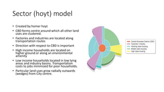 Sector (hoyt) model
• Created by homer hoyt
• CBD forms centre around which all other land
uses are clustered.
• Factories and industries are located along
transportation routes
• Direction with respect to CBD is important
• High income households are located on
higher ground or along an environmental
amenity
• Low income households located in low lying
areas and industry basins. Transportation
costs to jobs minimized for poor households.
• Particular land uses grow radially outwards
(wedges) from City centre.
 