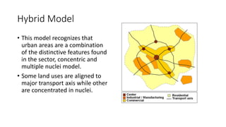 Hybrid Model
• This model recognizes that
urban areas are a combination
of the distinctive features found
in the sector, concentric and
multiple nuclei model.
• Some land uses are aligned to
major transport axis while other
are concentrated in nuclei.
 