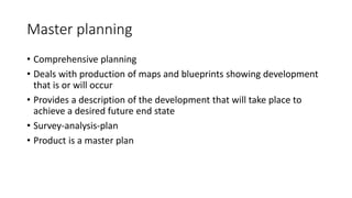 Master planning
• Comprehensive planning
• Deals with production of maps and blueprints showing development
that is or will occur
• Provides a description of the development that will take place to
achieve a desired future end state
• Survey-analysis-plan
• Product is a master plan
 